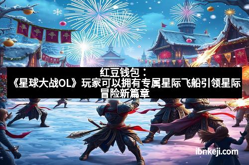 红豆钱包:《星球大战OL》玩家可以拥有专属星际飞船引领星际冒险新篇章